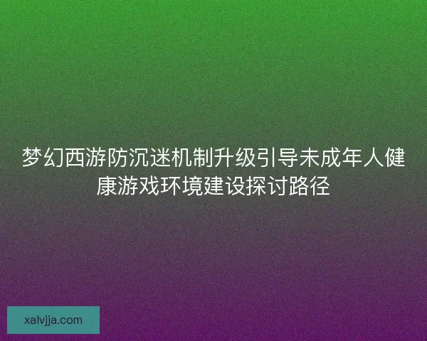 梦幻西游防沉迷机制升级引导未成年人健康游戏环境建设探讨路径
