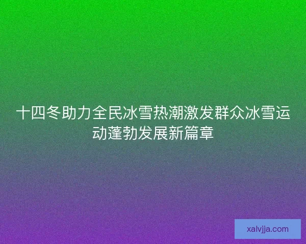 十四冬助力全民冰雪热潮激发群众冰雪运动蓬勃发展新篇章
