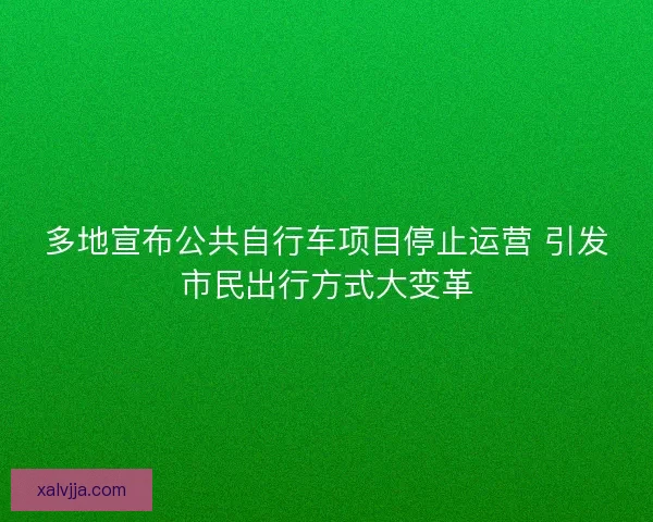 多地宣布公共自行车项目停止运营 引发市民出行方式大变革