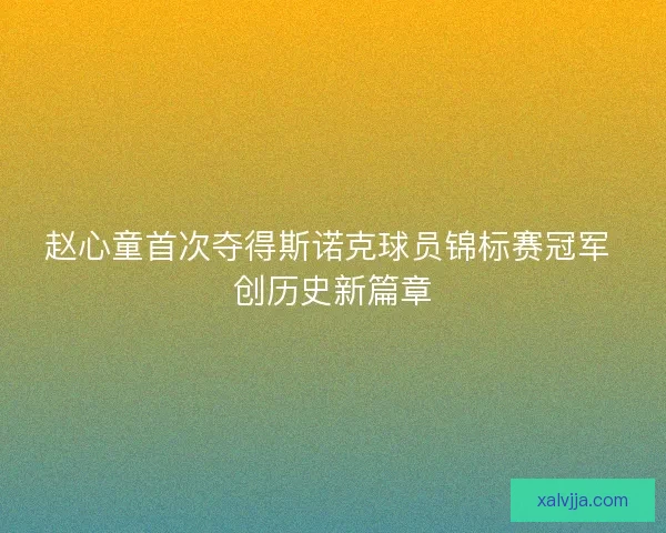 赵心童首次夺得斯诺克球员锦标赛冠军 创历史新篇章